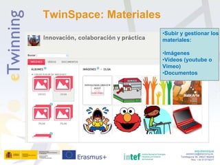 www.etwinning.es
asistencia@etwinning.es
Torrelaguna 58, 28027 Madrid
Tfno: +34 913778377
TwinSpace: Materiales
•Subir y gestionar los
materiales:
•Imágenes
•Vídeos (youtube o
Vimeo)
•Documentos
 