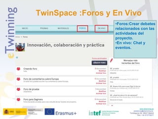 www.etwinning.es
asistencia@etwinning.es
Torrelaguna 58, 28027 Madrid
Tfno: +34 913778377
TwinSpace :Foros y En Vivo
•Foros:Crear debates
relacionados con las
actividades del
proyecto.
•En vivo: Chat y
eventos.
 