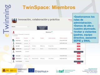 www.etwinning.es
asistencia@etwinning.es
Torrelaguna 58, 28027 Madrid
Tfno: +34 913778377
TwinSpace: Miembros
•Gestionamos los
roles de
administración.
•Damos de alta a
nuestro alumnado.
•Invitar a visitantes
(padres, equipo
directivo, asesores
SEPIE y SNA).
 