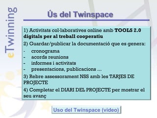 1) Activitats col·laboratives online amb TOOLS 2.0
digitals per al treball cooperatiu
2) Guardar/publicar la documentació que es genera:
‐ cronograma
- acords reunions
- informes i activitats
- presentacions, publicacions ...
3) Rebre assessorament NSS amb les TARJES DE
PROJECTE
4) Completar el DIARI DEL PROJECTE per mostrar el
seu avanç
Uso del Twinspace (video)
 