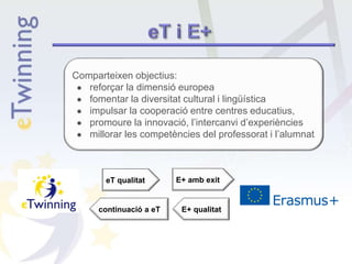 Comparteixen objectius:
● reforçar la dimensió europea
● fomentar la diversitat cultural i lingüística
● impulsar la cooperació entre centres educatius,
● promoure la innovació, l’intercanvi d’experiències
● millorar les competències del professorat i l’alumnat
eT qualitat E+ amb exit
E+ qualitatcontinuació a eT
 