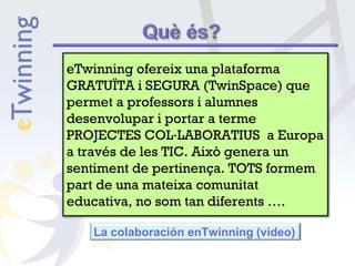 La colaboración enTwinning (video)
eTwinning ofereix una plataforma
GRATUÏTA i SEGURA (TwinSpace) que
permet a professors i alumnes
desenvolupar i portar a terme
PROJECTES COL·LABORATIUS a Europa
a través de les TIC. Això genera un
sentiment de pertinença. TOTS formem
part de una mateixa comunitat
educativa, no som tan diferents ….
 