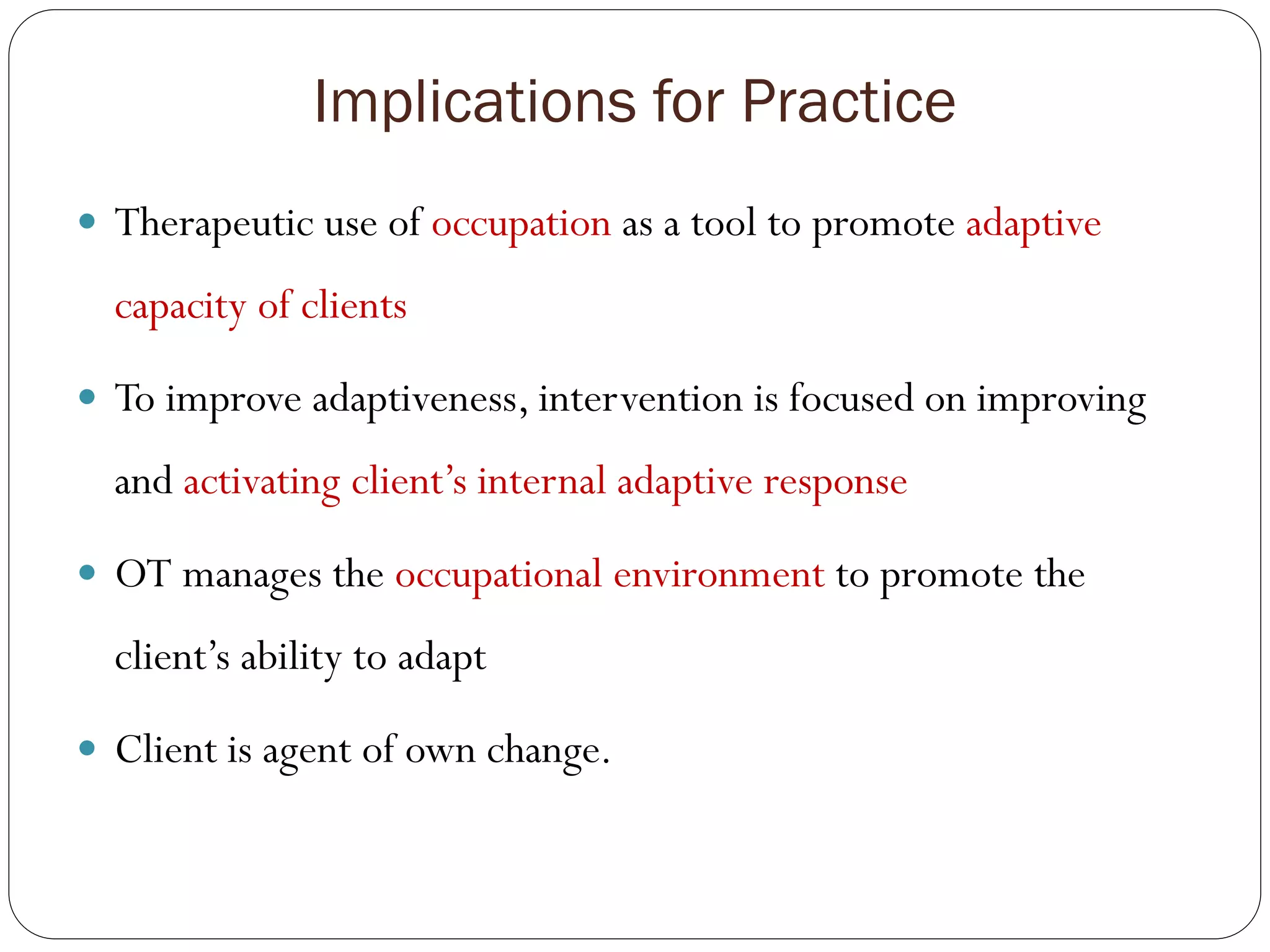 Implications for Practice
 Therapeutic use of occupation as a tool to promote adaptive
capacity of clients
 To improve adaptiveness, intervention is focused on improving
and activating client’s internal adaptive response
 OT manages the occupational environment to promote the
client’s ability to adapt
 Client is agent of own change.
 
