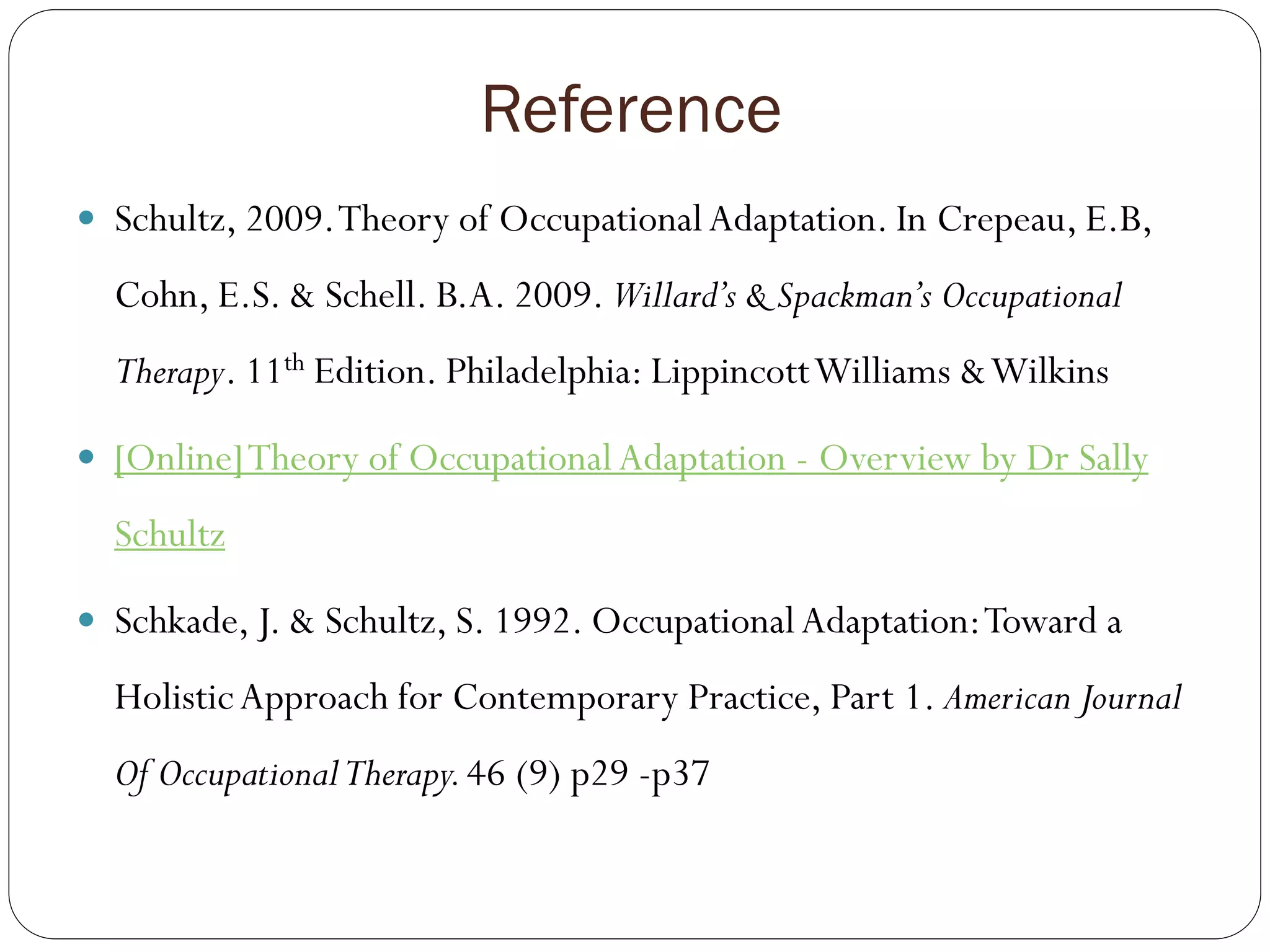 Reference
 Schultz, 2009.Theory of OccupationalAdaptation. In Crepeau, E.B,
Cohn, E.S. & Schell. B.A. 2009. Willard’s & Spackman’s Occupational
Therapy. 11th Edition. Philadelphia: LippincottWilliams &Wilkins
 [Online]Theory of OccupationalAdaptation - Overview by Dr Sally
Schultz
 Schkade, J. & Schultz, S. 1992. OccupationalAdaptation:Toward a
HolisticApproach for Contemporary Practice, Part 1. American Journal
Of OccupationalTherapy.46 (9) p29 -p37
 