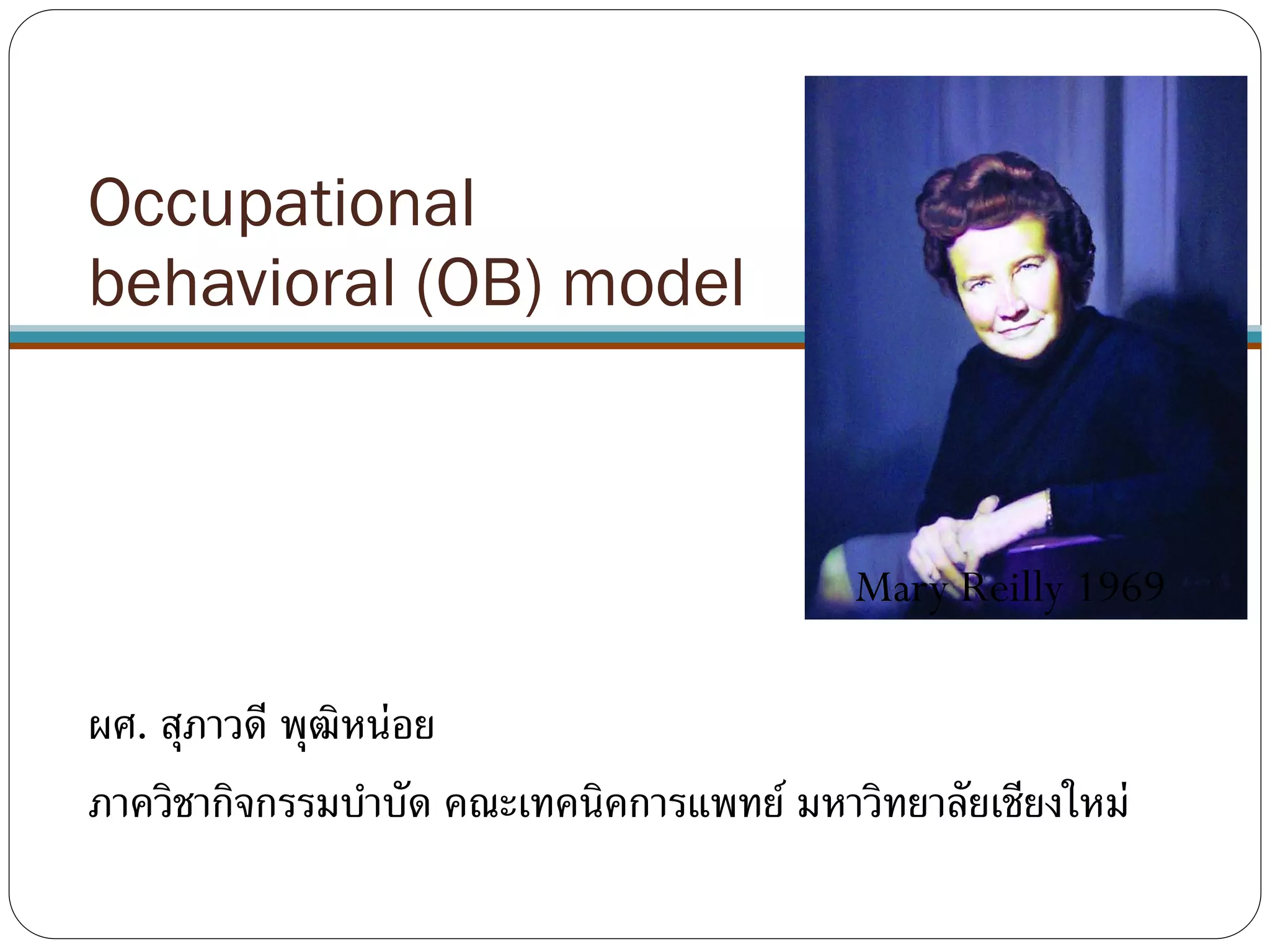 Occupational
behavioral (OB) model
ผศ. สุภาวดี พุฒิหน่อย
ภาควิชากิจกรรมบาบัด คณะเทคนิคการแพทย์ มหาวิทยาลัยเชียงใหม่
Mary Reilly 1969
 