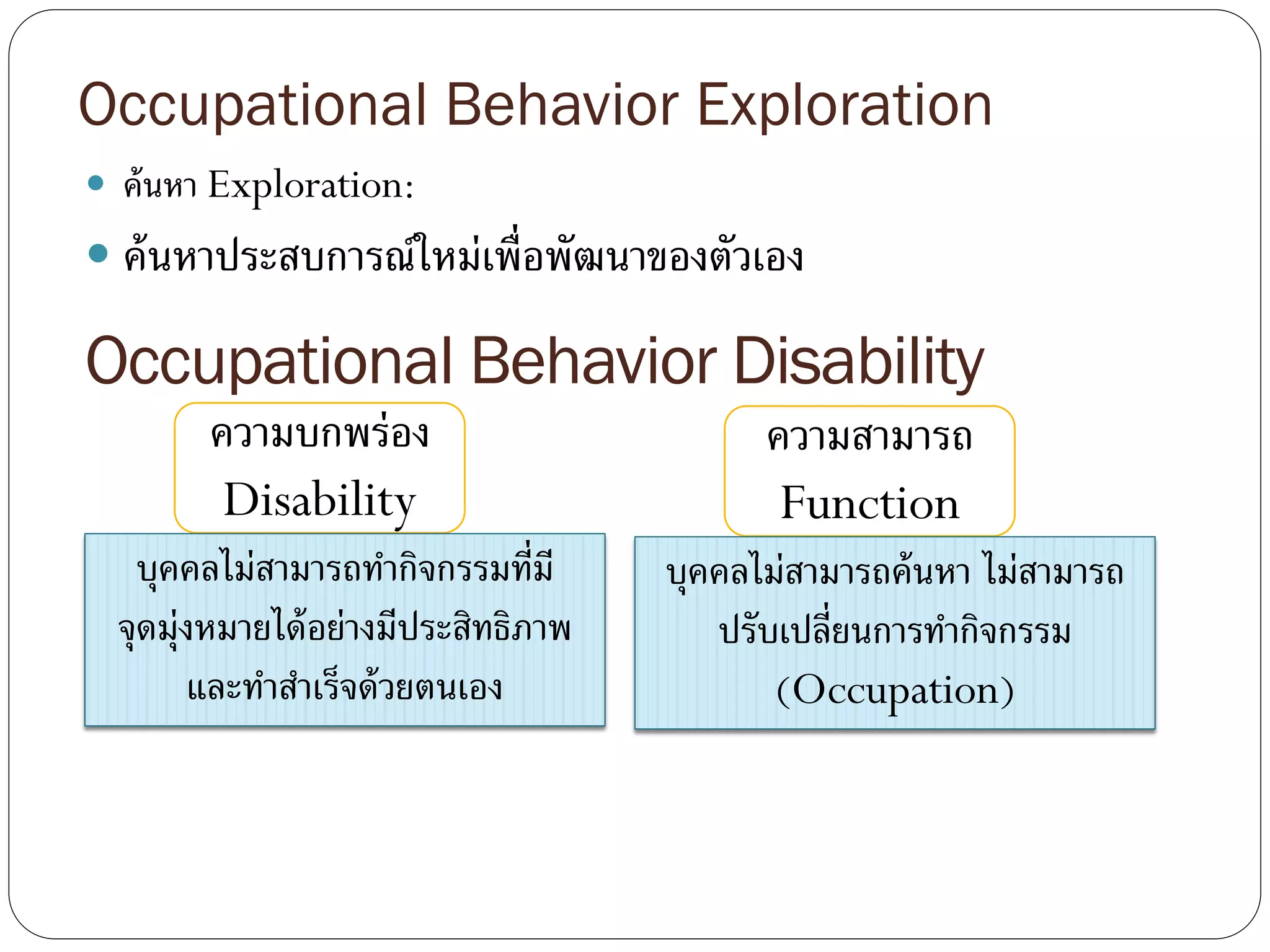 Occupational Behavior Exploration
 ค้นหา Exploration:
 ค้นหาประสบการณ์ใหม่เพื่อพัฒนาของตัวเอง
Occupational Behavior Disability
ความบกพร่อง
Disability
บุคคลไม่สามารถทากิจกรรมที่มี
จุดมุ่งหมายได้อย่างมีประสิทธิภาพ
และทาสาเร็จด้วยตนเอง
ความสามารถ
Function
บุคคลไม่สามารถค้นหา ไม่สามารถ
ปรับเปลี่ยนการทากิจกรรม
(Occupation)
 