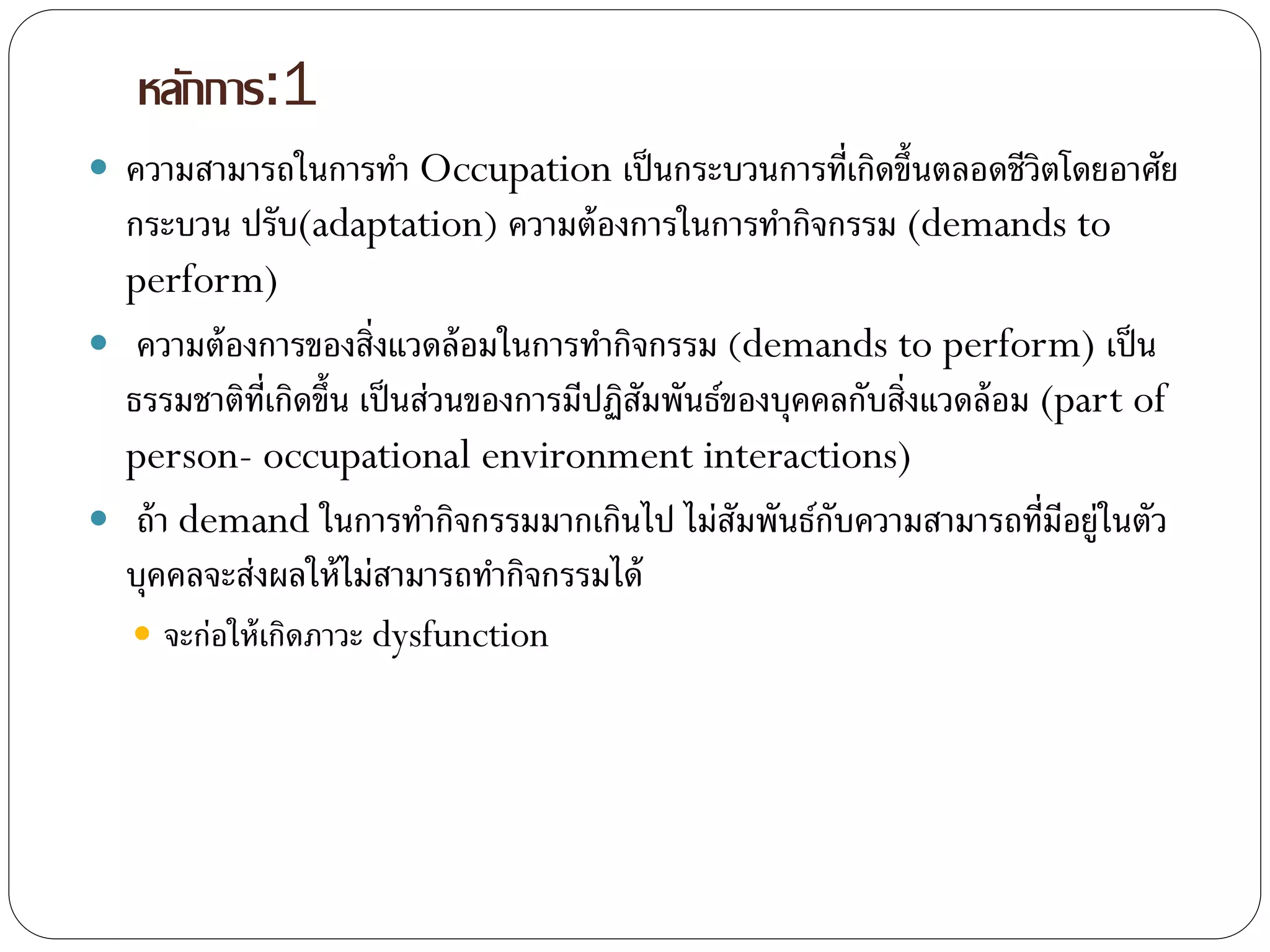 หลักการ:1
 ความสามารถในการทา Occupation เป็นกระบวนการที่เกิดขึ้นตลอดชีวิตโดยอาศัย
กระบวน ปรับ(adaptation) ความต้องการในการทากิจกรรม (demands to
perform)
 ความต้องการของสิ่งแวดล้อมในการทากิจกรรม (demands to perform) เป็น
ธรรมชาติที่เกิดขึ้น เป็นส่วนของการมีปฏิสัมพันธ์ของบุคคลกับสิ่งแวดล้อม (part of
person- occupational environment interactions)
 ถ้า demand ในการทากิจกรรมมากเกินไป ไม่สัมพันธ์กับความสามารถที่มีอยู่ในตัว
บุคคลจะส่งผลให้ไม่สามารถทากิจกรรมได้
 จะก่อให้เกิดภาวะ dysfunction
 