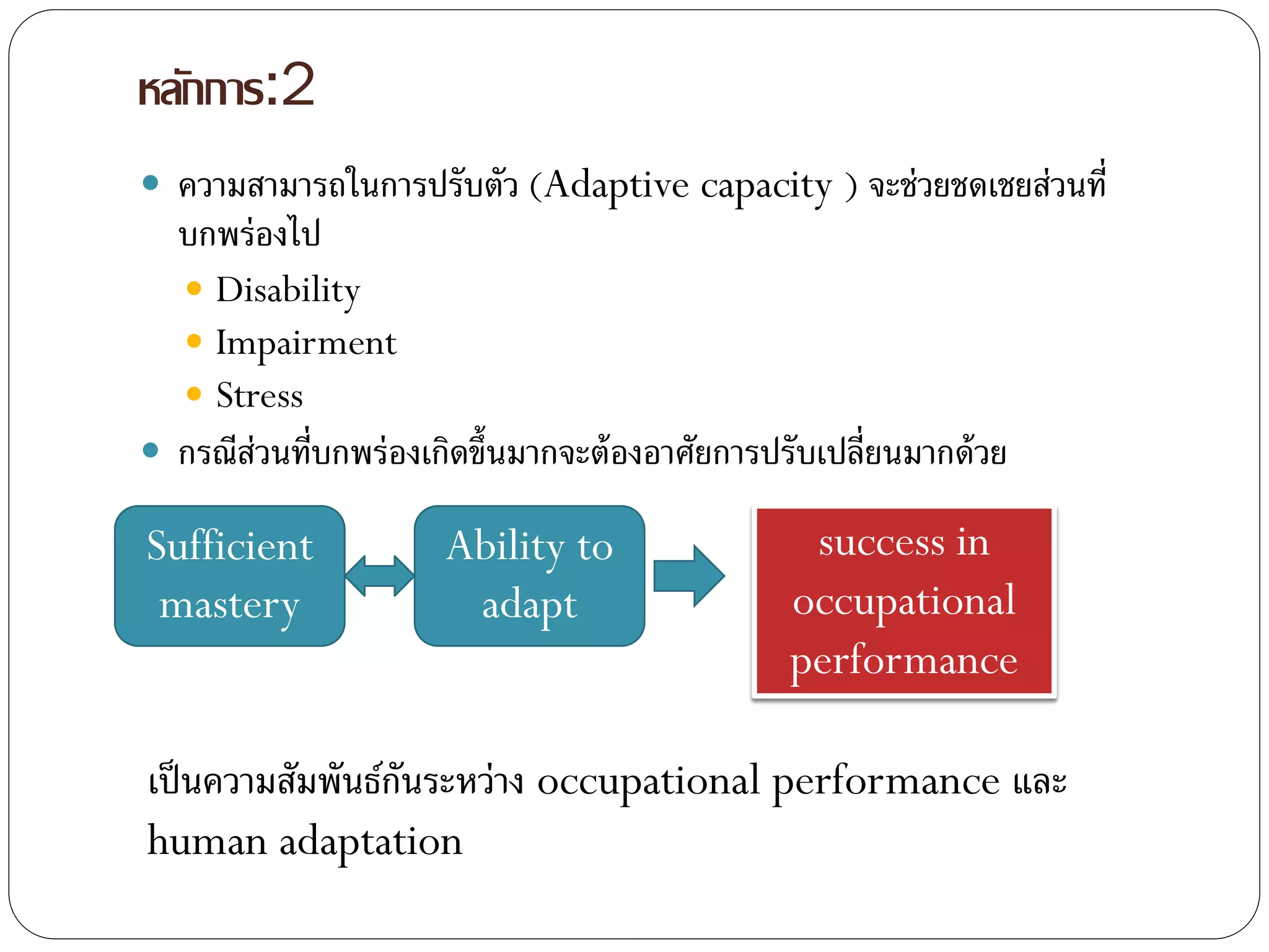 หลักการ:2
 ความสามารถในการปรับตัว (Adaptive capacity ) จะช่วยชดเชยส่วนที่
บกพร่องไป
 Disability
 Impairment
 Stress
 กรณีส่วนที่บกพร่องเกิดขึ้นมากจะต้องอาศัยการปรับเปลี่ยนมากด้วย
Sufficient
mastery
Ability to
adapt
success in
occupational
performance
เป็นความสัมพันธ์กันระหว่าง occupational performance และ
human adaptation
 
