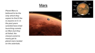 Mars
Planet Mars is
believed to be the
only which they
expect to find if the
is anyone on it. in
the past years
scientist have tried
launching comets
on Mars but they
all failed. the
closest comet to
nearly get to
planet mars landed
on the asteriods.
 