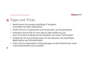 Tipps und Tricks
• Identifizieren Sie auslagerungsfähige IT Aufgaben
  und bleiben Sie dabei pragmatisch
• Prüfen Sie ihre IT Organisation und Infrastruktur auf Cloudreadiness
• Entwickeln Sie ein Plan für eine Step by Step Einführung und
  seien Sie ehrlich im Bezug auf die Akzeptanz von neuen Technologien
• Vergleichen Sie ihre Anforderungen mit den aktuellen und zukünftigen
  Möglichkeiten die Office365 bietet
• Teilen Sie ihre Organisation in Nutzergruppen um das Potential der neuen
  Lizenzmöglichkeiten auszuschöpfen
 