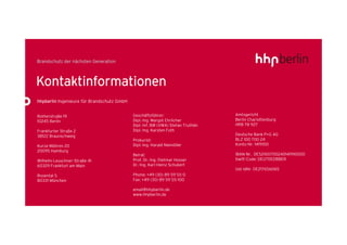 Kontaktinformationen
hhpberlin Ingenieure für Brandschutz GmbH


Rotherstraße 19                             Geschäftsführer:                     Amtsgericht
10245 Berlin                                Dipl.-Ing. Margot Ehrlicher          Berlin Charlottenburg
                                            Dipl.-Inf. BW (VWA) Stefan Truthän   HRB 78 927
Frankfurter Straße 2                        Dipl.-Ing. Karsten Foth
38122 Braunschweig                                                               Deutsche Bank P+G AG
                                            Prokurist:                           BLZ 100 700 24
Kurze Mühren 20                             Dipl.-Ing. Harald Niemöller          Konto-Nr. 1419100
20095 Hamburg
                                            Beirat:                              IBAN-Nr. DE52100700240141910000
Wilhelm-Leuschner-Straße 41                 Prof. Dr.-Ing. Dietmar Hosser        Swift-Code: DEUTDEDBBER
60329 Frankfurt am Main                     Dr.-Ing. Karl-Heinz Schubert
                                                                                 Ust-IdNr. DE217656065
Rosental 5                                  Phone: +49 (30) 89 59 55-0
80331 München                               Fax: +49 (30) 89 59 55-100

                                            email@hhpberlin.de
                                            www.hhpberlin.de
 