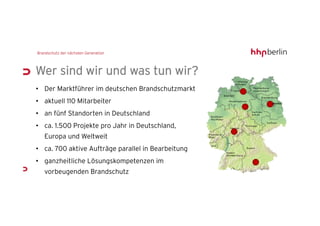 Wer sind wir und was tun wir?
• Der Marktführer im deutschen Brandschutzmarkt
• aktuell 110 Mitarbeiter
• an fünf Standorten in Deutschland
• ca. 1.500 Projekte pro Jahr in Deutschland,
  Europa und Weltweit
• ca. 700 aktive Aufträge parallel in Bearbeitung
• ganzheitliche Lösungskompetenzen im
  vorbeugenden Brandschutz
 