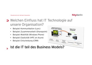 Welchen Einfluss hat IT Technologie auf
unsere Organisation?
• Beispiel: Kommunikation (Lync)
• Beispiel: Zusammenarbeit (Sharepoint)
• Beispiel: Mobilität (Windows Phone)
• Beispiel: Elastizität (HPC on Azure)
• Beispiel: Entscheidung (CRM)


Ist die IT teil des Business Models?
 