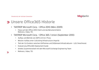 Unsere Office365 Historie
• TAP/RDP Microsoft Corp. – Office 2010 (März 2009)
    •   Fokus auf den Office 2010 Client und das Benutzererlebnis
        Referenz, Video, TEI
• TAP/RDP Microsoft Corp. – Office 365 / Union (September 2010)
    •   Aufbau und Betrieb von ADFS 2.0 incl. Proxy
    •   Mission: Aufbau einer CoExisting Infrastructure (Hyprid)
    •   Test der Co-Existenz zwischen OnPremise und OnDemand Infrastrukturen – (z.B. Smartmove)
    •   Evaluierung Office365 Deployment Guide
    •   direkte Zusammenarbeit mit dem Microsoft Exchange Engineering Team
    •   Referenz, Video, TEI
 