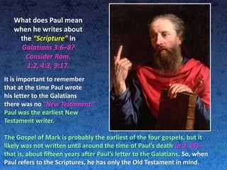 What does Paul mean
   when he writes about
    the “Scripture” in
     Galatians 3:6–8?
      Consider Rom.
      1:2, 4:3, 9:17.
It is important to remember
that at the time Paul wrote
his letter to the Galatians
there was no “New Testament.”
Paul was the earliest New
Testament writer.

The Gospel of Mark is probably the earliest of the four gospels, but it
likely was not written until around the time of Paul’s death (a.d. 65)—
that is, about fifteen years after Paul’s letter to the Galatians. So, when
Paul refers to the Scriptures, he has only the Old Testament in mind.
 