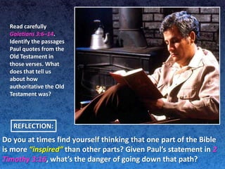 Read carefully
  Galatians 3:6–14.
  Identify the passages
  Paul quotes from the
  Old Testament in
  those verses. What
  does that tell us
  about how
  authoritative the Old
  Testament was?




   REFLECTION:
Do you at times find yourself thinking that one part of the Bible
is more “inspired” than other parts? Given Paul’s statement in 2
Timothy 3:16, what’s the danger of going down that path?
 