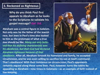 3. Reckoned as Righteous
     Why do you think Paul first
     appeals to Abraham as he looks
     to the Scriptures to validate his
     gospel message? Gal. 3:6.
Abraham was a central figure in Judaism.
Not only was he the father of the Jewish
race, but Jews in Paul’s time also looked
to him as the prototype of what a true
Jew should be like. Many not only belie-
ved that his defining characteristic was
his obedience, but that God had declared
Abraham righteous because of that
obedience. After all, Abraham forsook his homeland and family, he accepted
circumcision, and he was even willing to sacrifice his son at God’s command.
That’s obedience! With their insistence on circumcision, Paul’s opponents
certainly argued along these same lines. Paul, however, turns the tables by
appealing to Abraham—nine times in Galatians—as an example of faith instead of
law-keeping.
 