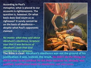 According to Paul’s
metaphor, what is placed to our
accounts is righteousness. The
question is, however, On what
basis does God count us as
righteous? It surely cannot be
on the basis of obedience—
despite what Paul’s opponents
claimed.

No matter what they said about
Abraham’s obedience, Scripture
says that it was because of
Abraham’s faith that God
counted him as righteous.
The Bible is clear: Abraham’s obedience was not the ground of his
justification; it was, instead, the result. He didn’t do the things he
did in order to be justified; he did them because he, already, was
justified. Justification leads to obedience, not vice versa.
 