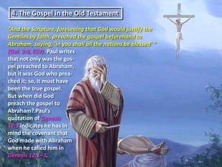 4. The Gospel in the Old Testament

“And the Scripture, foreseeing that God would justify the
Gentiles by faith, preached the gospel beforehand to
Abraham, saying, ‘In you shall all the nations be blessed’ ”
(Gal. 3:8, ESV). Paul writes
that not only was the gos-
pel preached to Abraham,
but it was God who prea-
ched it; so, it must have
been the true gospel.
But when did God
preach the gospel to
Abraham? Paul’s
quotation of Genesis
12:3 indicates he has in
mind the covenant that
God made with Abraham
when he called him in
Genesis 12:1–3.
 