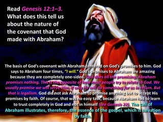 Read Genesis 12:1–3.
 What does this tell us
 about the nature of
 the covenant that God
 made with Abraham?



The basis of God’s covenant with Abraham centered on God’s promises to him. God
    says to Abraham four times, “I will.” God’s promises to Abraham are amazing
   because they are completely one-sided. God does all the promising; Abraham
 promises nothing. This is the opposite of how most people try to relate to God. We
usually promise we will serve Him, if only He will do something for us in return. But
  that is legalism. God did not ask Abraham to promise anything but to accept His
promises by faith. Of course, that was no easy task, because Abraham had to learn
     to trust completely in God and not in himself (see Genesis 22). The call of
Abraham illustrates, therefore, the essence of the gospel, which is salvation
                                  by faith.
 