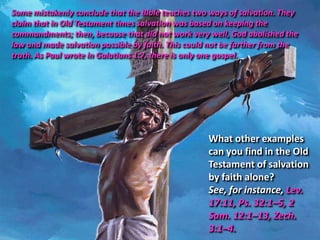Some mistakenly conclude that the Bible teaches two ways of salvation. They
claim that in Old Testament times salvation was based on keeping the
commandments; then, because that did not work very well, God abolished the
law and made salvation possible by faith. This could not be farther from the
truth. As Paul wrote in Galatians 1:7, there is only one gospel.




                                                    What other examples
                                                    can you find in the Old
                                                    Testament of salvation
                                                    by faith alone?
                                                    See, for instance, Lev.
                                                    17:11, Ps. 32:1–5, 2
                                                    Sam. 12:1–13, Zech.
                                                    3:1–4.
 