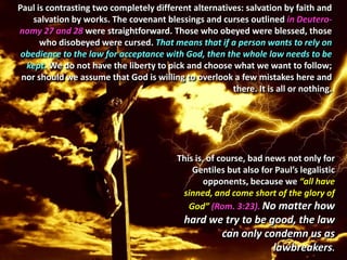 Paul is contrasting two completely different alternatives: salvation by faith and
    salvation by works. The covenant blessings and curses outlined in Deutero-
nomy 27 and 28 were straightforward. Those who obeyed were blessed, those
      who disobeyed were cursed. That means that if a person wants to rely on
 obedience to the law for acceptance with God, then the whole law needs to be
  kept. We do not have the liberty to pick and choose what we want to follow;
 nor should we assume that God is willing to overlook a few mistakes here and
                                                       there. It is all or nothing.




                                          This is, of course, bad news not only for
                                              Gentiles but also for Paul’s legalistic
                                                  opponents, because we “all have
                                           sinned, and come short of the glory of
                                             God” (Rom. 3:23). No matter how
                                           hard we try to be good, the law
                                                  can only condemn us as
                                                              lawbreakers.
 