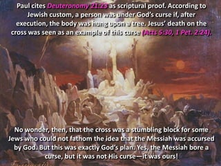 Paul cites Deuteronomy 21:23 as scriptural proof. According to
      Jewish custom, a person was under God’s curse if, after
  execution, the body was hung upon a tree. Jesus’ death on the
cross was seen as an example of this curse (Acts 5:30, 1 Pet. 2:24).




  No wonder, then, that the cross was a stumbling block for some
Jews who could not fathom the idea that the Messiah was accursed
  by God. But this was exactly God’s plan. Yes, the Messiah bore a
           curse, but it was not His curse—it was ours!
 