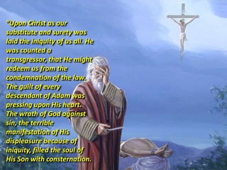 “Upon Christ as our
substitute and surety was
laid the iniquity of us all. He
was counted a
transgressor, that He might
redeem us from the
condemnation of the law.
The guilt of every
descendant of Adam was
pressing upon His heart.
The wrath of God against
sin, the terrible
manifestation of His
displeasure because of
iniquity, filled the soul of
His Son with consternation.
 