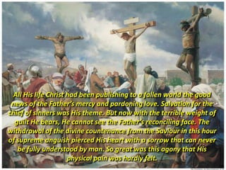 All His life Christ had been publishing to a fallen world the good
 news of the Father’s mercy and pardoning love. Salvation for the
chief of sinners was His theme. But now with the terrible weight of
  guilt He bears, He cannot see the Father’s reconciling face. The
withdrawal of the divine countenance from the Saviour in this hour
of supreme anguish pierced His heart with a sorrow that can never
   be fully understood by man. So great was this agony that His
                     physical pain was hardly felt.
 
