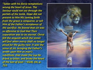“Satan with his fierce temptations
wrung the heart of Jesus. The
Saviour could not see through the
portals of the tomb. Hope did not
present to Him His coming forth
from the grave a conqueror, or tell
Him of the Father’s acceptance of
the sacrifice. He feared that sin was
so offensive to God that Their
separation was to be eternal. Christ
felt the anguish which the sinner
will feel when mercy shall no longer
plead for the guilty race. It was the
sense of sin, bringing the Father’s
wrath upon Him as man’s
substitute, that made the cup He
drank so bitter, and broke the heart
of the Son of God.”—EGW, DA, p.
753.
 