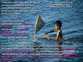 A little boy made a little boat, all painted
and fixed up beautifully. One day                    INTRODUCTION:
someone stole his boat, and he was
distressed. In passing a pawnshop one
day he saw his boat.


 Happily he ran in to the
pawnbroker and said, ‘That is my
little boat.’ ‘No,’ said the
pawnbroker, ‘it is mine, for I
bought it.’ ‘Yes,’ said the boy,
‘but it is mine, for I made it.’
‘Well,’ said the pawnbroker,
‘if you will pay me two dollars,
 you can have it.’ That was a lot
of money for a boy who did not have a penny. Anyway, he resolved to have it; so
he cut grass, did chores of all kinds, and soon had his money. “He ran down to
the shop and said, ‘I want my boat.’ He paid the money and received his boat. He
took the boat up in his arms, and hugged and kissed it, and said, ‘You dear little
boat, I love you. You are mine. You are twice mine. I made you, and now I have
bought you.’
 
