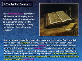 1. The Foolish Galatians


Read Galatians 3:1–5. Summarize
below what Paul is saying to the
Galatians. In what sense could we
be in danger of falling into the
same spiritual pitfall, of starting
out right and then falling into
legalism?



Several modern translations have tried to capture the sense of Paul’s words in
verse 1 about the “foolish” Galatians. The actual word Paul uses in Greek is
even stronger than that. The word is anoetoi, and it comes from the word for
mind (nous). Literally, it means “mindless.” The Galatians were not thinking.
Paul does not stop there; he says that because they are acting so foolishly, he
wonders if some magician has cast a spell on them. “Who has bewitched you?”
His choice of words here may even suggest that the ultimate source behind their
condition is the devil (2 Cor. 4:4).
 
