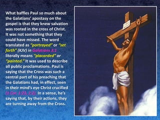 What baffles Paul so much about
the Galatians’ apostasy on the
gospel is that they knew salvation
was rooted in the cross of Christ.
It was not something that they
could have missed. The word
translated as “portrayed” or “set
forth” (KJV) in Galatians 3:1
literally means “placarded” or
“painted.” It was used to describe
all public proclamations. Paul is
saying that the Cross was such a
central part of his preaching that
the Galatians had, in effect, seen
in their mind’s eye Christ crucified
(1 Cor. 1:23, 2:2). In a sense, he’s
saying that, by their actions, they
are turning away from the Cross.
 