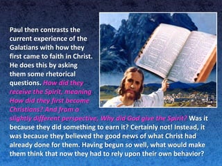 Paul then contrasts the
current experience of the
Galatians with how they
first came to faith in Christ.
He does this by asking
them some rhetorical
questions. How did they
receive the Spirit, meaning
How did they first become
Christians? And from a
slightly different perspective, Why did God give the Spirit? Was it
because they did something to earn it? Certainly not! Instead, it
was because they believed the good news of what Christ had
already done for them. Having begun so well, what would make
them think that now they had to rely upon their own behavior?
 