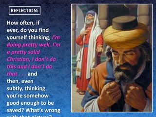 REFLECTION:

How often, if
ever, do you find
yourself thinking, I’m
doing pretty well. I’m
a pretty solid
Christian, I don’t do
this and I don’t do
that . . . and
then, even
subtly, thinking
you’re somehow
good enough to be
saved? What’s wrong
 