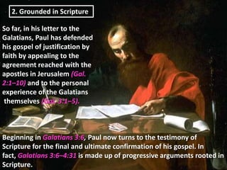 2. Grounded in Scripture

So far, in his letter to the
Galatians, Paul has defended
his gospel of justification by
faith by appealing to the
agreement reached with the
apostles in Jerusalem (Gal.
2:1–10) and to the personal
experience of the Galatians
 themselves (Gal. 3:1–5).



Beginning in Galatians 3:6, Paul now turns to the testimony of
Scripture for the final and ultimate confirmation of his gospel. In
fact, Galatians 3:6–4:31 is made up of progressive arguments rooted in
Scripture.
 