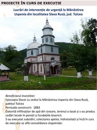 PROIECTE ÎN CURS DE EXECUȚIE
Lucrări de intervenție de urgență la Mănăstirea
Uspenia din localitatea Slava Rusă, jud. Tulcea
Beneficiarul investiției:
Episcopia Slavei cu sediul la Mănăstirea Uspenia din Slava Rusă,
județul Tulcea
Perioada construirii: 1883
Datorită infiltrațiior de apă din izvoare, terenul a tasat și s-au produs
cedări locale în pereții și fundațiile bisericii.
S-au executat subzidiri, colectarea apelor, hidroizolații și încă în curs
de execuție se află consolidarea clopotniței.
 