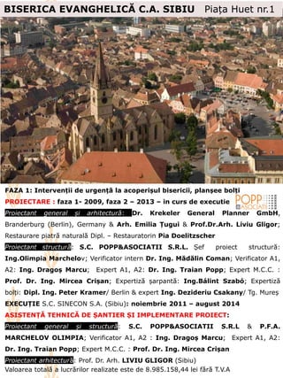 FAZA 1: Intervenții de urgență la acoperișul bisericii, planșee bolți
PROIECTARE : faza 1- 2009, faza 2 – 2013 – in curs de executie
Proiectant general și arhitectură: Dr. Krekeler General Planner GmbH,
Branderburg (Berlin), Germany & Arh. Emilia Țugui & Prof.Dr.Arh. Liviu Gligor;
Restaurare piatră naturală Dipl. – Restauratorin Pia Doelitzscher
Proiectant structură: S.C. POPP&ASOCIATII S.R.L. Șef proiect structură:
Ing.Olimpia Marchelov; Verificator intern Dr. Ing. Mădălin Coman; Verificator A1,
A2: Ing. Dragoș Marcu; Expert A1, A2: Dr. Ing. Traian Popp; Expert M.C.C. :
Prof. Dr. Ing. Mircea Crișan; Expertiză șarpantă: Ing.Bálint Szabó; Expertiză
bolți: Dipl. Ing. Peter Kramer/ Berlin & expert Ing. Dezideriu Csakany/ Tg. Mureș
EXECUȚIE S.C. SINECON S.A. (Sibiu): noiembrie 2011 – august 2014
ASISTENȚĂ TEHNICĂ DE ȘANTIER ȘI IMPLEMENTARE PROIECT:
Proiectant general și structură: S.C. POPP&ASOCIATII S.R.L & P.F.A.
MARCHELOV OLIMPIA; Verificator A1, A2 : Ing. Dragoș Marcu; Expert A1, A2:
Dr. Ing. Traian Popp; Expert M.C.C. : Prof. Dr. Ing. Mircea Crișan
Proiectant arhitectură: Prof. Dr. Arh. LIVIU GLIGOR (Sibiu)
Valoarea totală a lucrărilor realizate este de 8.985.158,44 lei fără T.V.A
BISERICA EVANGHELICĂ C.A. SIBIU Piața Huet nr.1
 