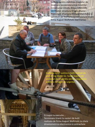 Sedinta pentru stabilirea treptelor de
incarcare (postensionare)a tirantilor:
Constructor (Ovidiu Breaz-SINECON),
Verificator structura Dragos Marcu ,
Proiectant structura Olimpia Marchelov si
specilistii pe montare/postensionare tiranti
firma August Wolfsholz (Germania)
Si inapoi la executie….
Tensionare tiranti la nasteri de bolti
realizata de firma August Wolfsholz cu cheia
dinamometrica electronica si contracheie
Esafodaj lemn sustinere bolti realizat de
prof.dr.ing. Bálint Gz. Szabó inainte de
proiectul de ansamblu pentru asigurarea
acestora in regim de urgenta.
 