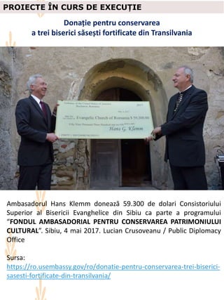 PROIECTE ÎN CURS DE EXECUȚIE
Donație pentru conservarea
a trei biserici săsești fortificate din Transilvania
Ambasadorul Hans Klemm donează 59.300 de dolari Consistoriului
Superior al Bisericii Evanghelice din Sibiu ca parte a programului
“FONDUL AMBASADORIAL PENTRU CONSERVAREA PATRIMONIULUI
CULTURAL”. Sibiu, 4 mai 2017. Lucian Crusoveanu / Public Diplomacy
Office
Sursa:
https://ro.usembassy.gov/ro/donatie-pentru-conservarea-trei-biserici-
sasesti-fortificate-din-transilvania/
 