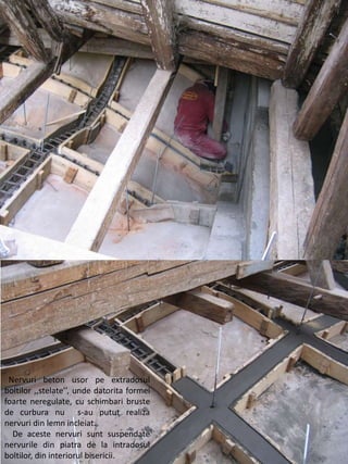 Nervuri beton usor pe extradosul
boltilor ,,stelate’’, unde datorita formei
foarte neregulate, cu schimbari bruste
de curbura nu s-au putut realiza
nervuri din lemn incleiat.
De aceste nervuri sunt suspendate
nervurile din piatra de la intradosul
boltilor, din interiorul bisericii.
 