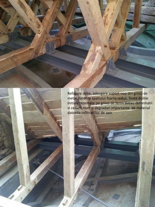 Refacere dolie, adaugare suport nou din grinzi de
metal datorita spatiului foarte redus. Toate doliile
initiale rezemate pe grinzi de lemn aveau deformatii
si cedari mari si degradari importante de material
datorita infiltratiilor de apa.
 