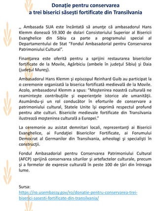 ,, Ambasada SUA este încântată să anunţe că ambasadorul Hans
Klemm donează 59.300 de dolari Consistoriului Superior al Bisericii
Evanghelice din Sibiu ca parte a programului special al
Departamentului de Stat “Fondul Ambasadorial pentru Conservarea
Patrimoniului Cultural”.
Finanţarea este oferită pentru a sprijini restaurarea bisericilor
fortificate de la Movile, Agârbiciu (ambele în judeţul Sibiu) şi Daia
(judeţul Mureş).
Ambasadorul Hans Klemm şi episcopul Reinhard Guib au participat la
o ceremonie organizată la biserica fortificată medievală de la Movile.
Acolo, ambasadorul Klemm a spus: “Moştenirea noastră culturală ne
reaminteşte contribuţiile şi experienţele istorice ale umanităţii.
Asumându-şi un rol conducător în eforturile de conservare a
patrimoniului cultural, Statele Unite îşi exprimă respectul profund
pentru alte culturi. Bisericile medievale fortificate din Transilvania
ilustrează moştenirea culturală a Europei.”
La ceremonie au asistat demnitari locali, reprezentanţi ai Bisericii
Evanghelice, ai Fundaţiei Bisericilor Fortificate, ai Forumului
Democrat al Germanilor din Transilvania, arheologi şi specialişti în
construcţii.
Fondul Ambasadorial pentru Conservarea Patrimoniului Cultural
(AFCP) sprijină conservarea siturilor şi artefactelor culturale, precum
şi a formelor de expresie culturală în peste 100 de ţări din întreaga
lume.
Sursa:
https://ro.usembassy.gov/ro/donatie-pentru-conservarea-trei-
biserici-sasesti-fortificate-din-transilvania/
Donație pentru conservarea
a trei biserici săsești fortificate din Transilvania
 