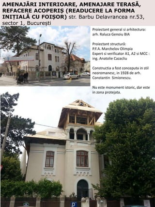 AMENAJĂRI INTERIOARE, AMENAJARE TERASĂ,
REFACERE ACOPERIȘ (READUCERE LA FORMA
INIȚIALĂ CU FOIȘOR) str. Barbu Delavrancea nr.53,
sector 1, București
Proiectant general si arhitectura:
arh. Raluca Genoiu BIA
Proiectant structură:
P.F.A. Marchelov Olimpia
Expert si verificator A1, A2 si MCC :
ing. Anatolie Cazacliu
Constructia a fost conceputa in stil
neoromanesc, in 1928 de arh.
Constantin Simionescu.
Nu este monument istoric, dar este
in zona protejata.
 