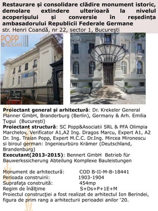 Restaurare și consolidare clădire monument istoric,
demolare extindere ulterioară la nivelul
acoperișului și conversie în reședința
ambasadorului Republicii Federale Germane
str. Henri Coandă, nr 22, sector 1, Bucureşti
Proiectant general și arhitectură: Dr. Krekeler General
Planner GmbH, Branderburg (Berlin), Germany & Arh. Emilia
Țugui (București)
Proiectant structură: SC Popp&Asociatii SRL & PFA Olimpia
Marchelov, Verificator A1,A2 Ing. Dragos Marcu, Expert A1, A2
Dr. Ing. Traian Popp, Expert M.C.C. Dr.Ing. Mircea Mironescu
si biroul german: Ingenieurbüro Krämer (Deutschland,
Brandenburg)
Executant(2013-2015): Bennert GmbH Betrieb für
Bauwerkssicherung Abteilung Komplexe Bauleistungen
Monument de arhitectură: COD B-II-M-B-18441
Perioada construirii: 1903-1904
Suprafaţa construită: 454mp
Regim de înălţime S+Ds+P+1E+M
Proiectul construcţiei a fost realizat de arhitectul Ion Berindei,
figura de prim rang a arhitecturii perioadei anilor ‘20.
 