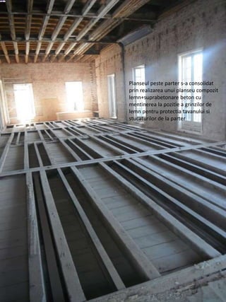 Planseul peste parter s-a consolidat
prin realizarea unui planseu compozit
lemn+suprabetonare beton cu
mentinerea la pozitie a grinzilor de
lemn pentru protectia tavanului si
stucaturilor de la parter
 