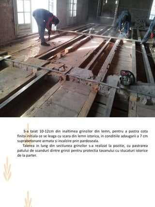 S-a taiat 10-12cm din inaltimea grinzilor din lemn, pentru a pastra cota
finita initiala ce se leaga cu scara din lemn istorica, in conditiile adaugarii a 7 cm
suprabetonare armata si incalzire prin pardoseala.
Taierea in lung din sectiunea grinzilor s-a realizat la pozitie, cu pastrarea
patului de scanduri dintre grinzi pentru protectia tavanului cu stucaturi istorice
de la parter.
 