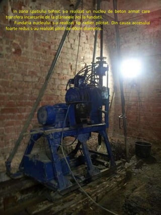 In zona spatiului tehnic s-a realizat un nucleu de beton armat care
transfera incarcarile de la planseele noi la fundatii.
Fundatia nucleului s-a realizat tip radier pilotat. Din cauza accesului
foarte redus s-au realizat piloti de 40cm diametru.
 