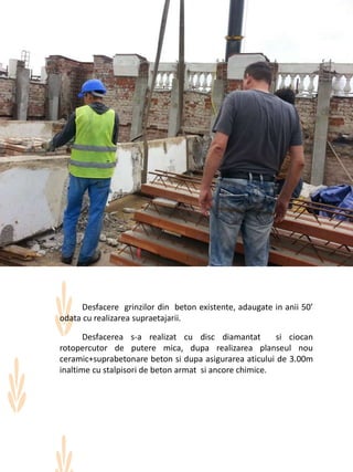 Desfacere grinzilor din beton existente, adaugate in anii 50’
odata cu realizarea supraetajarii.
Desfacerea s-a realizat cu disc diamantat si ciocan
rotopercutor de putere mica, dupa realizarea planseul nou
ceramic+suprabetonare beton si dupa asigurarea aticului de 3.00m
inaltime cu stalpisori de beton armat si ancore chimice.
 