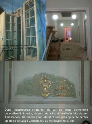 Reconditionare usi si ferestre
exitente din stejar (exterior) si
brad(interior).
Hol etaj 1.
După îndepărtarea straturilor de var de peste elementele
decorative din interior, s-a constatat că sunt învelite în foite de aur.
Ambasadorul Germaniei a considerat că sunt prea opulente pentru
ideologia actuală a Germaniei și au fost revopsite cu var.
 
